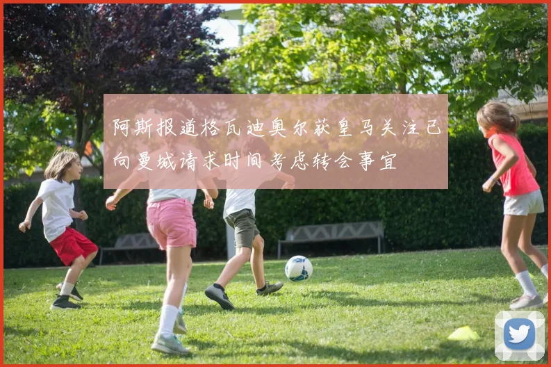 阿斯报道格瓦迪奥尔获皇马关注已向曼城请求时间考虑转会事宜