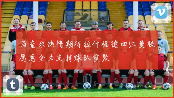 马奎尔热情期待拉什福德回归曼联愿意全力支持球队重聚