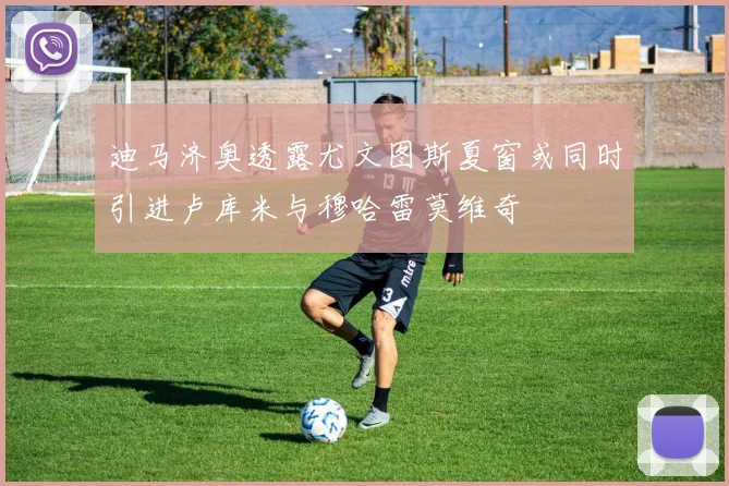 迪马济奥透露尤文图斯夏窗或同时引进卢库米与穆哈雷莫维奇