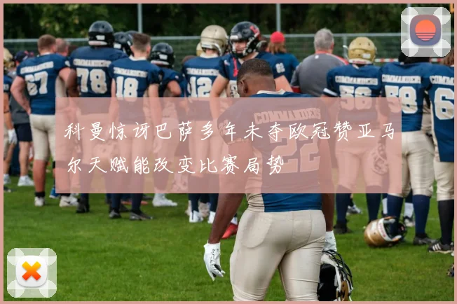 科曼惊讶巴萨多年未夺欧冠赞亚马尔天赋能改变比赛局势