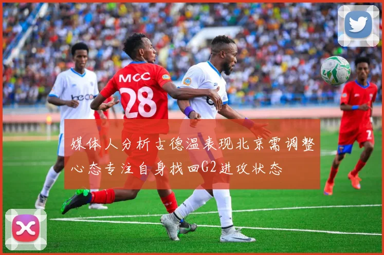 媒体人分析古德温表现北京需调整心态专注自身找回G2进攻状态