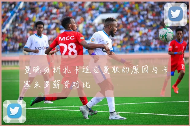曼晚分析扎卡适合曼联的原因与卡塞米罗薪资对比