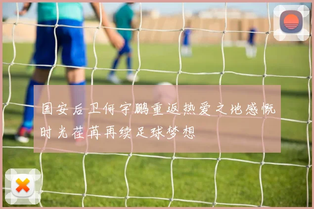 国安后卫何宇鹏重返热爱之地感慨时光荏苒再续足球梦想