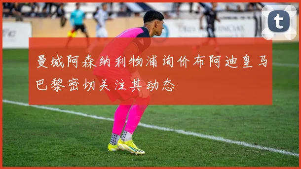 曼城阿森纳利物浦询价布阿迪皇马巴黎密切关注其动态
