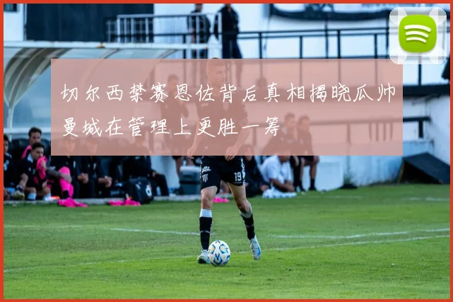 切尔西禁赛恩佐背后真相揭晓瓜帅曼城在管理上更胜一筹