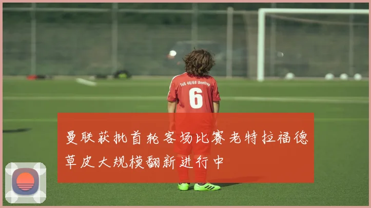 曼联获批首轮客场比赛老特拉福德草皮大规模翻新进行中