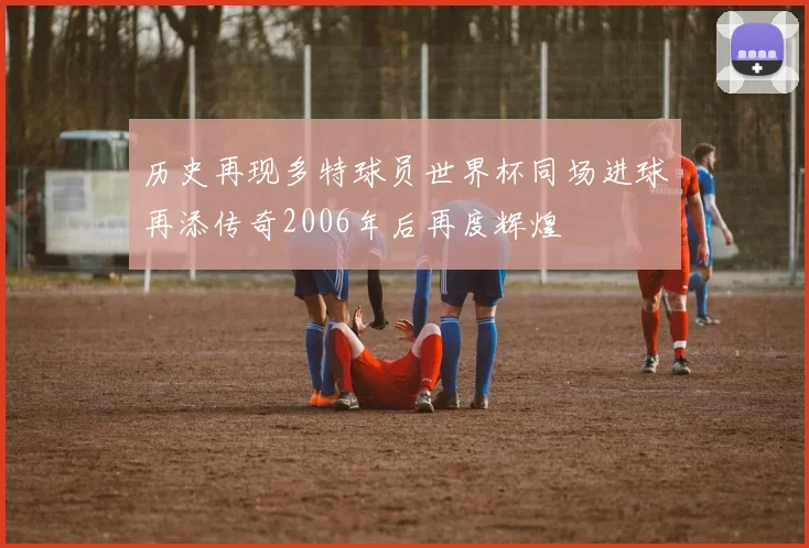 历史再现多特球员世界杯同场进球再添传奇2006年后再度辉煌