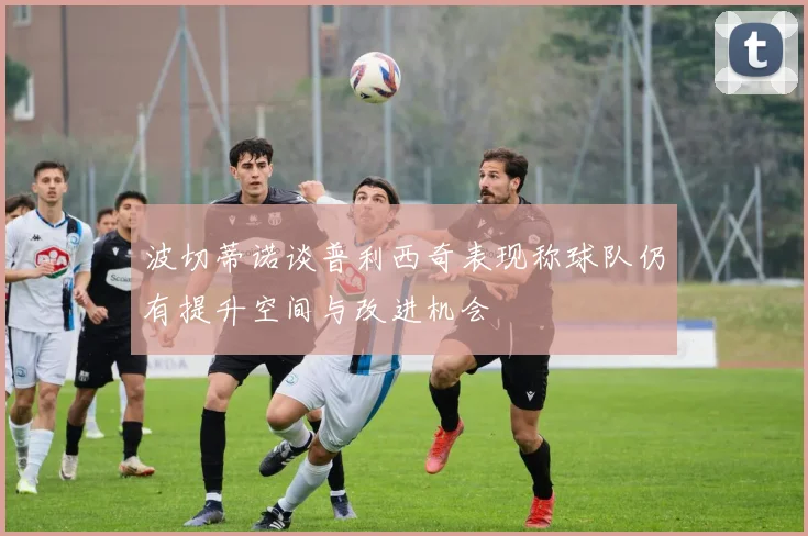 波切蒂诺谈普利西奇表现称球队仍有提升空间与改进机会
