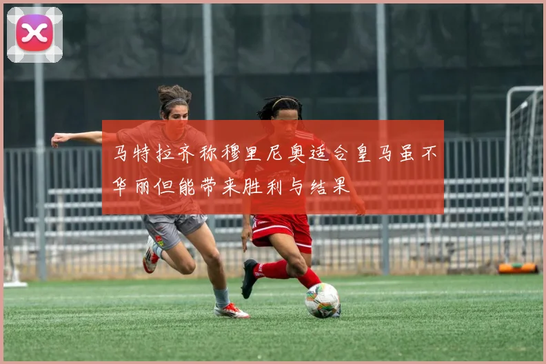 马特拉齐称穆里尼奥适合皇马虽不华丽但能带来胜利与结果