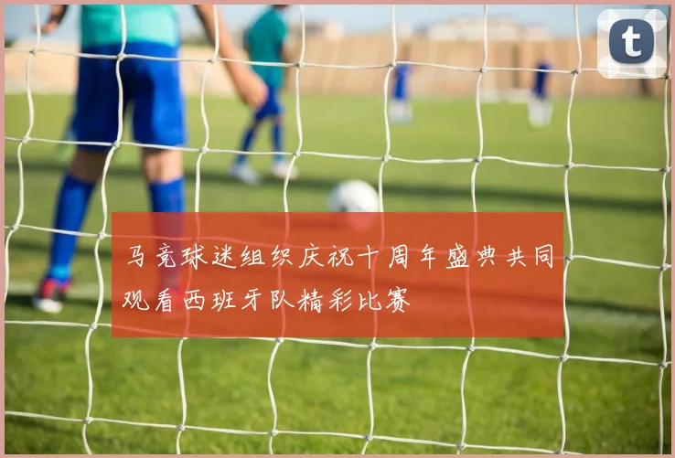 马竞球迷组织庆祝十周年盛典共同观看西班牙队精彩比赛
