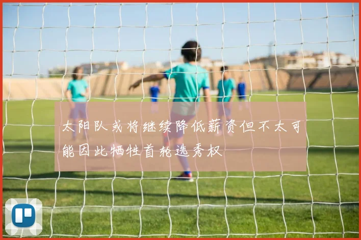 太阳队或将继续降低薪资但不太可能因此牺牲首轮选秀权