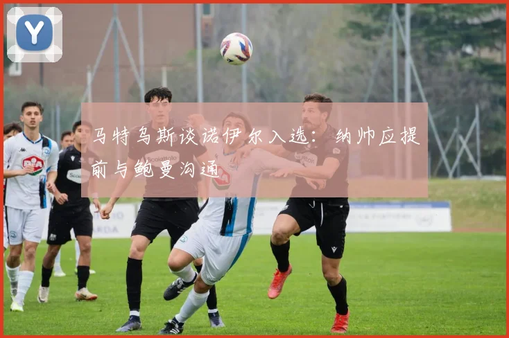 马特乌斯谈诺伊尔入选：纳帅应提前与鲍曼沟通