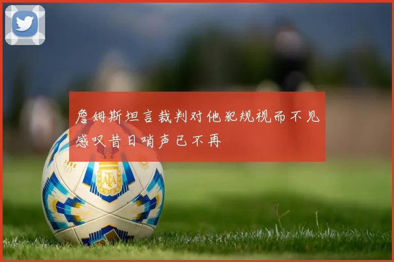詹姆斯坦言裁判对他犯规视而不见感叹昔日哨声已不再