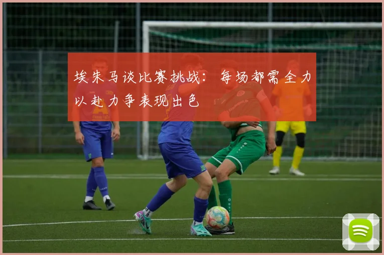 埃朱马谈比赛挑战：每场都需全力以赴力争表现出色