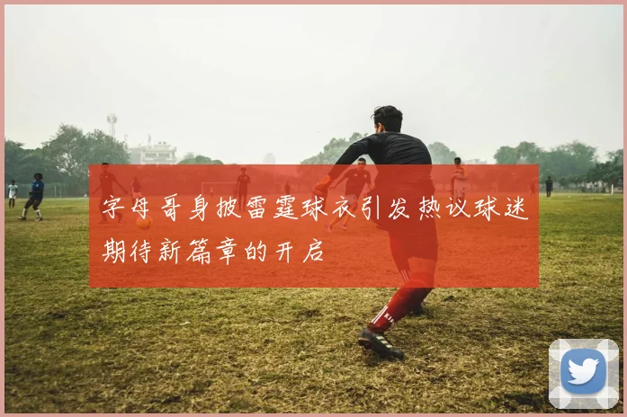 字母哥身披雷霆球衣引发热议球迷期待新篇章的开启