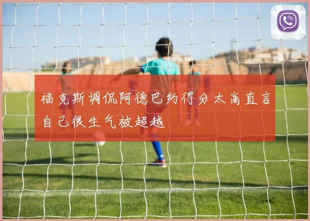 福克斯调侃阿德巴约得分太高直言自己很生气被超越