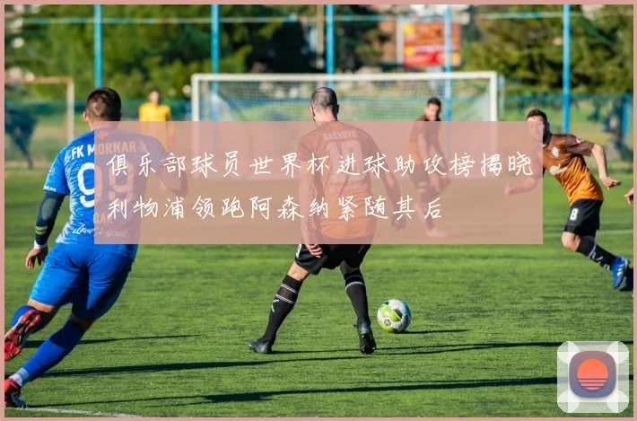 俱乐部球员世界杯进球助攻榜揭晓利物浦领跑阿森纳紧随其后
