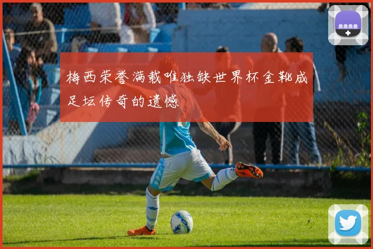 梅西荣誉满载唯独缺世界杯金靴成足坛传奇的遗憾