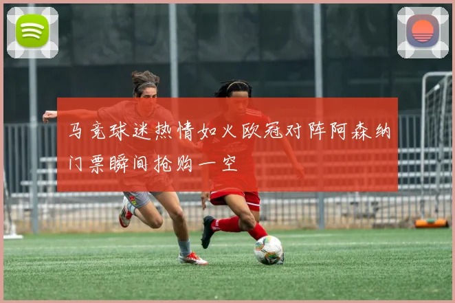 马竞球迷热情如火欧冠对阵阿森纳门票瞬间抢购一空