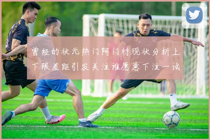 曾经的状元热门阿门特现状分析上下限差距引发关注谁愿意下注一试身手