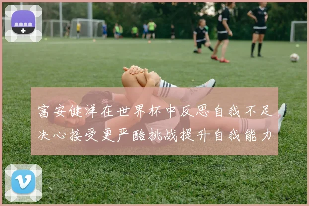 富安健洋在世界杯中反思自我不足决心接受更严酷挑战提升自我能力