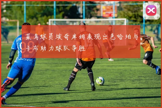 菜鸟球员埃奇库姆表现出色哈珀与卡布助力球队争胜