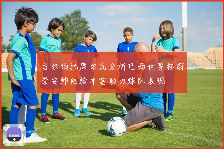 吉尔伯托席尔瓦分析巴西世界杯前景安帅经验丰富助力球队表现